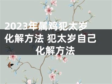 2023年属鸡犯太岁化解方法 犯太岁自己化解方法