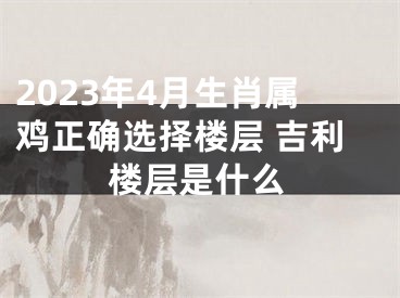 2023年4月生肖属鸡正确选择楼层 吉利楼层是什么