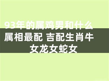 93年的属鸡男和什么属相最配 吉配生肖牛女龙女蛇女