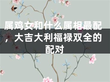 属鸡女和什么属相最配，大吉大利福禄双全的配对