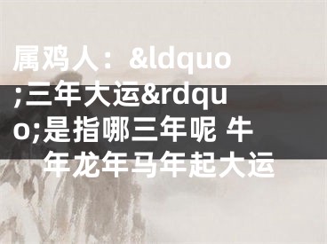 属鸡人：&ldquo;三年大运&rdquo;是指哪三年呢 牛年龙年马年起大运