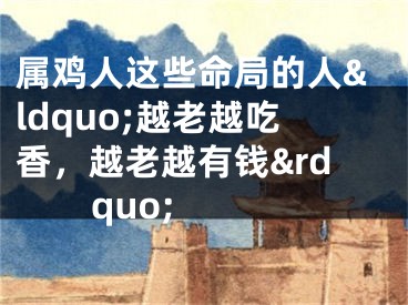 属鸡人这些命局的人&ldquo;越老越吃香，越老越有钱&rdquo;  