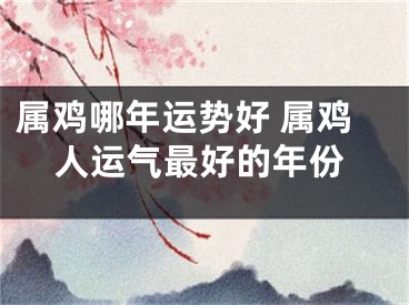 属鸡哪年运势好 属鸡人运气最好的年份