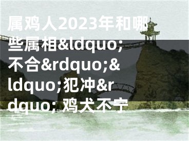 属鸡人2023年和哪些属相&ldquo;不合&rdquo;&ldquo;犯冲&rdquo; 鸡犬不宁
