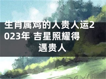 生肖属鸡的人贵人运2023年 吉星照耀得遇贵人