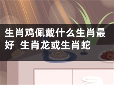 生肖鸡佩戴什么生肖最好  生肖龙或生肖蛇