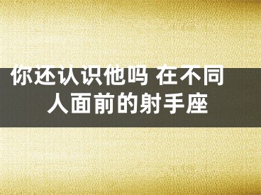 你还认识他吗 在不同人面前的射手座