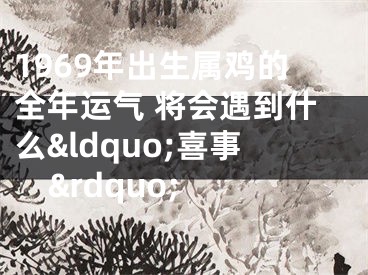 1969年出生属鸡的全年运气 将会遇到什么&ldquo;喜事&rdquo; 