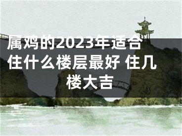 属鸡的2023年适合住什么楼层最好 住几楼大吉