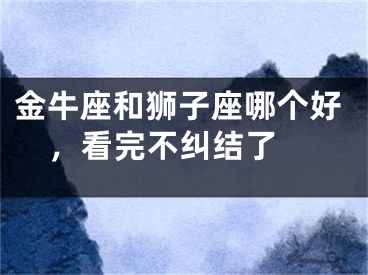 金牛座和狮子座哪个好，看完不纠结了 