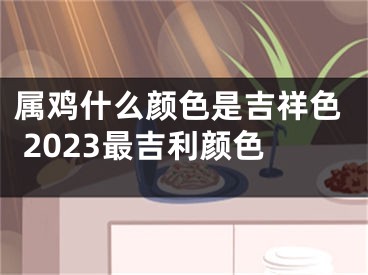 属鸡什么颜色是吉祥色 2023最吉利颜色