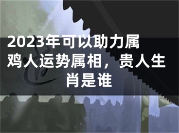 2023年可以助力属鸡人运势属相，贵人生肖是谁