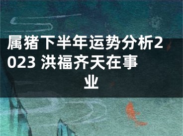属猪下半年运势分析2023 洪福齐天在事业