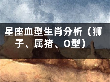 星座血型生肖分析（狮子、属猪、O型）