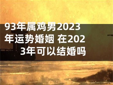 93年属鸡男2023年运势婚姻 在2023年可以结婚吗