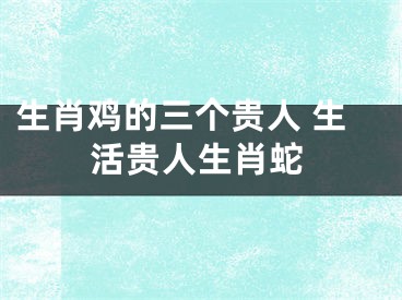生肖鸡的三个贵人 生活贵人生肖蛇