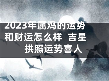 2023年属鸡的运势和财运怎么样  吉星拱照运势喜人