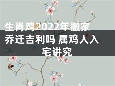 生肖鸡2022年搬家乔迁吉利吗 属鸡人入宅讲究