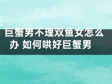 巨蟹男不理双鱼女怎么办 如何哄好巨蟹男