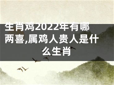 生肖鸡2022年有哪两喜,属鸡人贵人是什么生肖