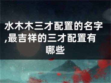水木木三才配置的名字,最吉祥的三才配置有哪些