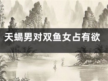 天蝎男对双鱼女占有欲