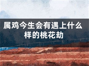 属鸡今生会有遇上什么样的桃花劫