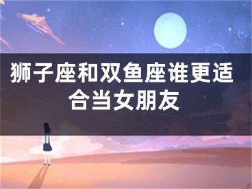狮子座和双鱼座谁更适合当女朋友