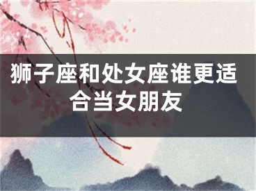 狮子座和处女座谁更适合当女朋友