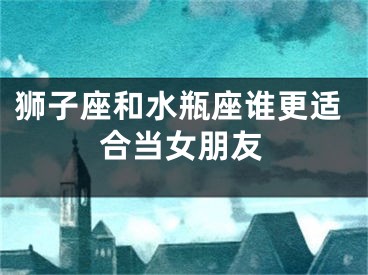 狮子座和水瓶座谁更适合当女朋友