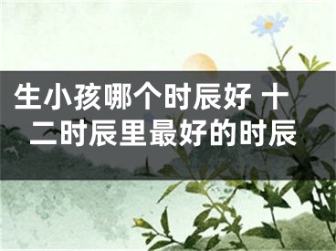 生小孩哪个时辰好 十二时辰里最好的时辰