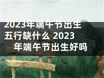 2023年端午节出生五行缺什么 2023年端午节出生好吗