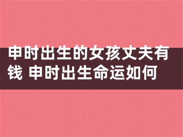 申时出生的女孩丈夫有钱 申时出生命运如何
