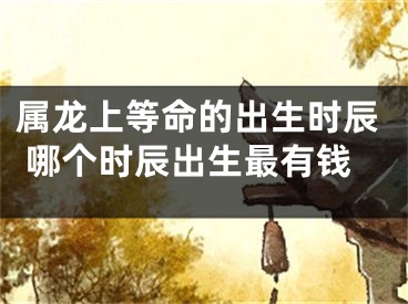 属龙上等命的出生时辰 哪个时辰出生最有钱