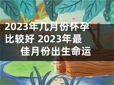 2023年几月份怀孕比较好 2023年最佳月份出生命运