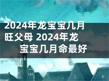 2024年龙宝宝几月旺父母 2024年龙宝宝几月命最好