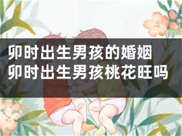 卯时出生男孩的婚姻 卯时出生男孩桃花旺吗
