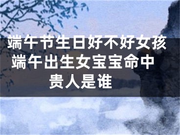 端午节生日好不好女孩 端午出生女宝宝命中贵人是谁 