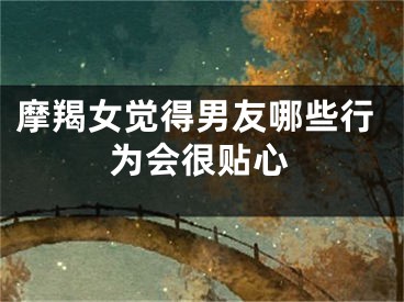 摩羯女觉得男友哪些行为会很贴心