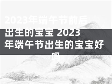 2023年端午节前后出生的宝宝 2023年端午节出生的宝宝好吗