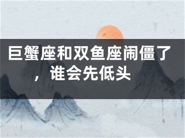 巨蟹座和双鱼座闹僵了，谁会先低头 