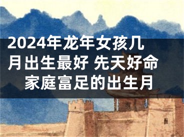 2024年龙年女孩几月出生最好 先天好命家庭富足的出生月