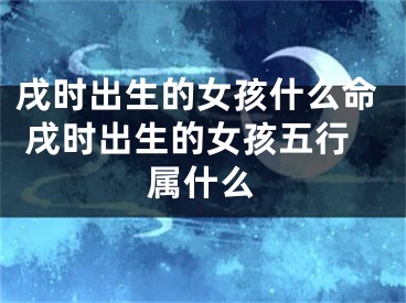戌时出生的女孩什么命 戌时出生的女孩五行属什么