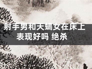 射手男和天蝎女在床上表现好吗 绝杀