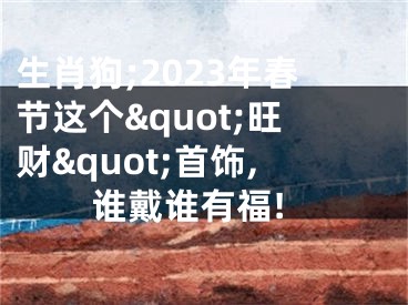 生肖狗;2023年春节这个&quot;旺财&quot;首饰,谁戴谁有福!
