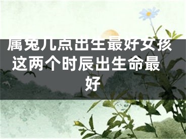 属兔几点出生最好女孩 这两个时辰出生命最好