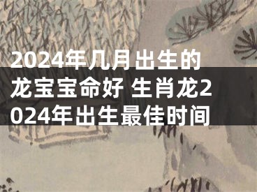 2024年几月出生的龙宝宝命好 生肖龙2024年出生最佳时间