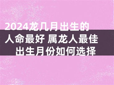 2024龙几月出生的人命最好 属龙人最佳出生月份如何选择