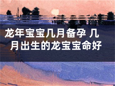 龙年宝宝几月备孕 几月出生的龙宝宝命好