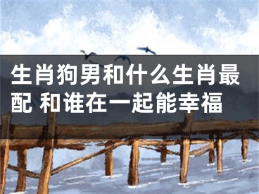 生肖狗男和什么生肖最配 和谁在一起能幸福